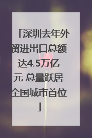 深圳去年外贸进出口总额达4.5万亿元 总量跃居全国城市首位