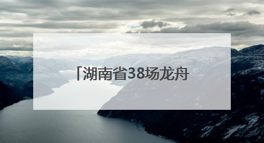湖南省38场龙舟赛及大型活动清单来了！注意，这些路段将交通管制
