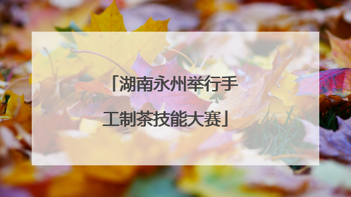 湖南永州举行手工制茶技能大赛