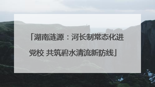 湖南涟源：河长制常态化进党校 共筑碧水清流新防线