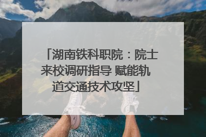 湖南铁科职院：院士来校调研指导 赋能轨道交通技术攻坚