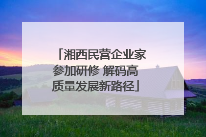 湘西民营企业家参加研修 解码高质量发展新路径