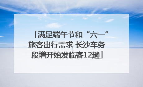 满足端午节和“六一”旅客出行需求 长沙车务段增开始发临客12趟