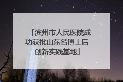 滨州市人民医院成功获批山东省博士后创新实践基地