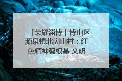 荣耀淄博｜博山区源泉镇北崮山村：红色精神强根基 文明新风润山乡