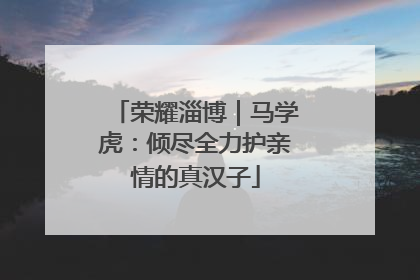 荣耀淄博｜马学虎：倾尽全力护亲情的真汉子