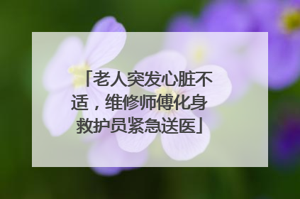 老人突发心脏不适，维修师傅化身救护员紧急送医