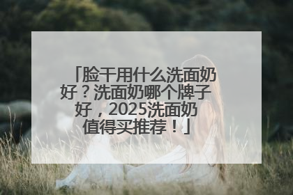 脸干用什么洗面奶好？洗面奶哪个牌子好，2025洗面奶值得买推荐！