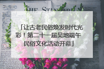 让古老民俗焕发时代光彩！第二十一届吴地端午民俗文化活动开幕