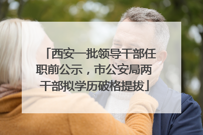 西安一批领导干部任职前公示，市公安局两干部拟学历破格提拔