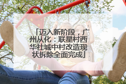 迈入新阶段，广州从化：联星村西华社城中村改造现状拆除全面完成