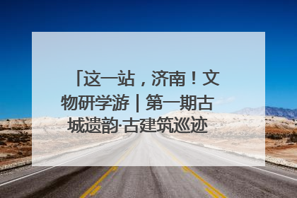 这一站，济南！文物研学游｜第一期古城遗韵·古建筑巡迹之旅圆满结束