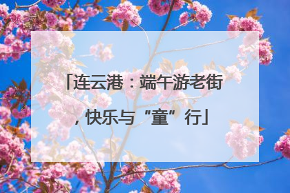 连云港：端午游老街，快乐与“童”行