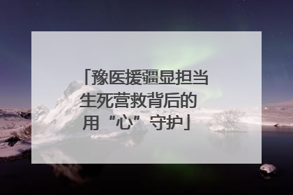 豫医援疆显担当 生死营救背后的用“心”守护