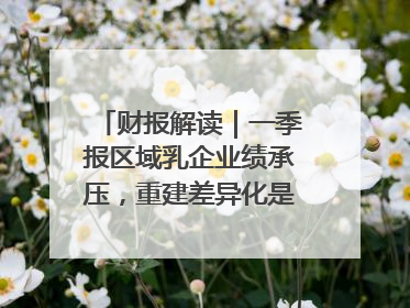 财报解读｜一季报区域乳企业绩承压，重建差异化是突围关键