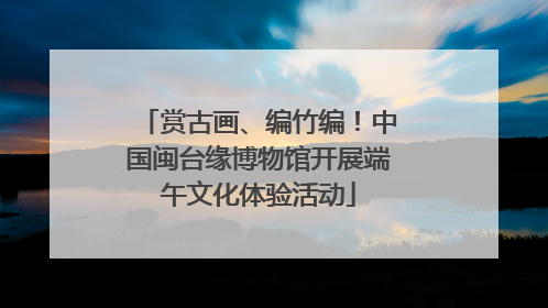 赏古画、编竹编！中国闽台缘博物馆开展端午文化体验活动