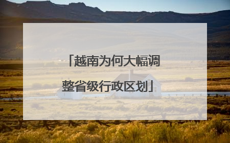 越南为何大幅调整省级行政区划