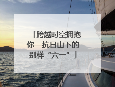 跨越时空拥抱你—抗日山下的别样“六一”