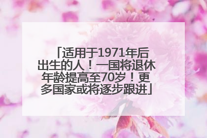 适用于1971年后出生的人！一国将退休年龄提高至70岁！更多国家或将逐步跟进