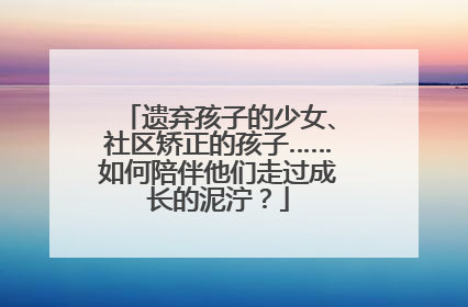 遗弃孩子的少女、社区矫正的孩子……如何陪伴他们走过成长的泥泞？
