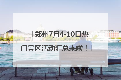郑州7月4-10日热门景区活动汇总来啦！