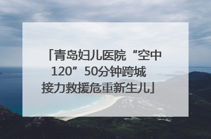 青岛妇儿医院“空中120”50分钟跨城接力救援危重新生儿