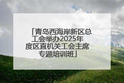 青岛西海岸新区总工会举办2025年度区直机关工会主席专题培训班