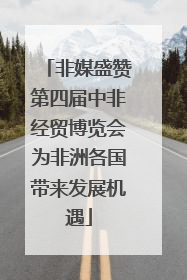 非媒盛赞第四届中非经贸博览会为非洲各国带来发展机遇