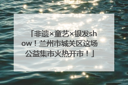 非遗×童艺×银发show！兰州市城关区这场公益集市火热开市！