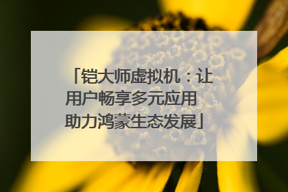 铠大师虚拟机：让用户畅享多元应用 助力鸿蒙生态发展