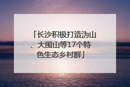 长沙积极打造沩山、大围山等17个特色生态乡村群