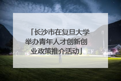 长沙市在复旦大学举办青年人才创新创业政策推介活动