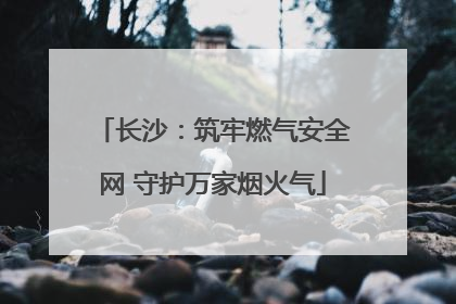 长沙：筑牢燃气安全网 守护万家烟火气