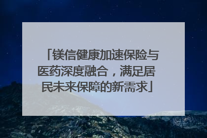 镁信健康加速保险与医药深度融合，满足居民未来保障的新需求