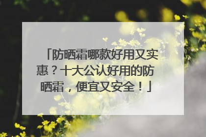 防晒霜哪款好用又实惠？十大公认好用的防晒霜，便宜又安全！