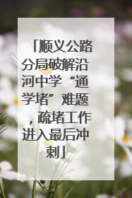 顺义公路分局破解沿河中学“通学堵”难题，疏堵工作进入最后冲刺