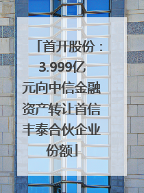 首开股份：3.999亿元向中信金融资产转让首信丰泰合伙企业份额