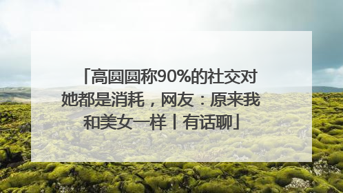 高圆圆称90%的社交对她都是消耗，网友：原来我和美女一样丨有话聊