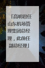 高明君任山东机场管理集团总经理，此前任副总经理