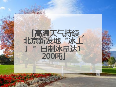 高温天气持续，北京新发地“冰工厂”日制冰量达1200吨