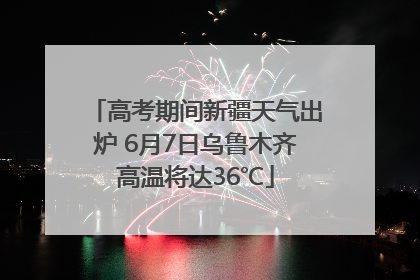 高考期间新疆天气出炉 6月7日乌鲁木齐高温将达36℃