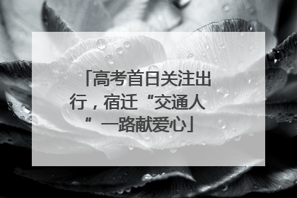 高考首日关注出行，宿迁“交通人”一路献爱心