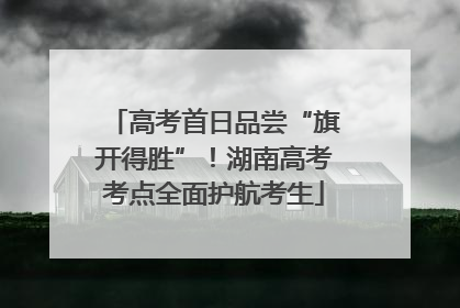 高考首日品尝“旗开得胜”！湖南高考考点全面护航考生