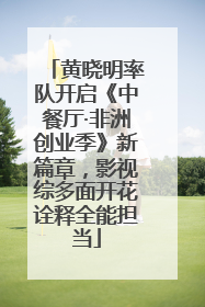 黄晓明率队开启《中餐厅·非洲创业季》新篇章，影视综多面开花诠释全能担当