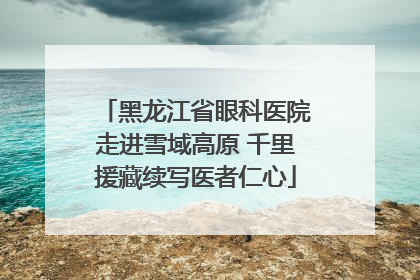 黑龙江省眼科医院走进雪域高原 千里援藏续写医者仁心