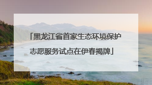 黑龙江省首家生态环境保护志愿服务试点在伊春揭牌
