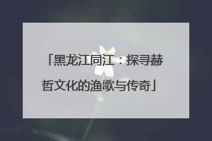 黑龙江同江：探寻赫哲文化的渔歌与传奇