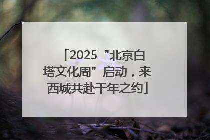 2025“北京白塔文化周”启动，来西城共赴千年之约