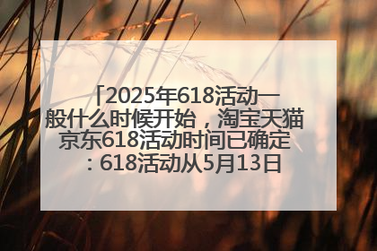 2025年618活动一般什么时候开始，淘宝天猫京东618活动时间已确定：618活动从5月13日开始到6月20日结束