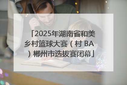 2025年湖南省和美乡村篮球大赛（村 BA）郴州市选拔赛闭幕